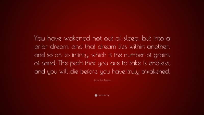 Jorge Luis Borges Quote: “You have wakened not out of sleep, but into a prior dream, and that dream lies within another, and so on, to infinity, which is the number of grains of sand. The path that you are to take is endless, and you will die before you have truly awakened.”