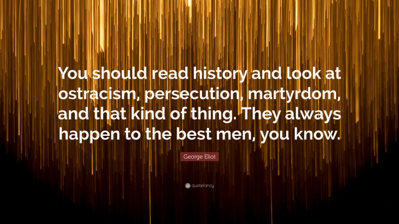 George Eliot Quote: “You should read history and look at ostracism, persecution, martyrdom, and that kind of thing. They always happen to the best men, you know.”
