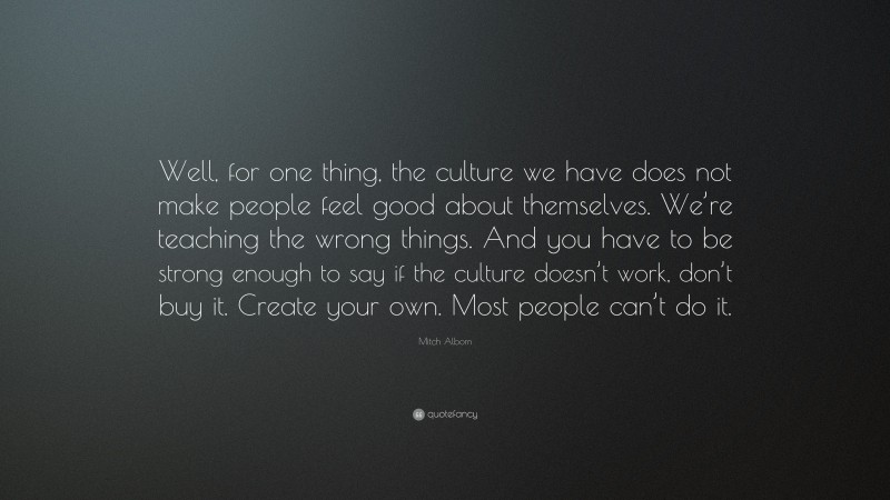 Mitch Albom Quote: “Well, for one thing, the culture we have does not make people feel good about themselves. We’re teaching the wrong things. And you have to be strong enough to say if the culture doesn’t work, don’t buy it. Create your own. Most people can’t do it.”