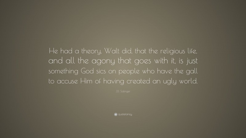 J.D. Salinger Quote: “He had a theory, Walt did, that the religious life, and all the agony that goes with it, is just something God sics on people who have the gall to accuse Him of having created an ugly world.”