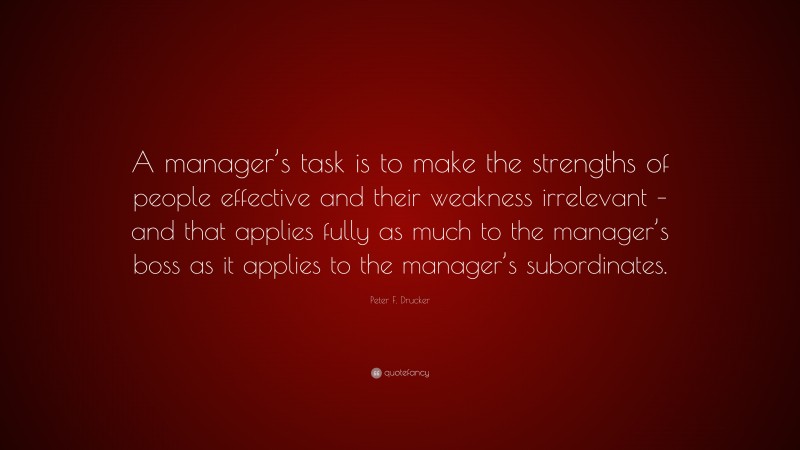 Peter F. Drucker Quote: “A manager’s task is to make the strengths of people effective and their weakness irrelevant – and that applies fully as much to the manager’s boss as it applies to the manager’s subordinates.”