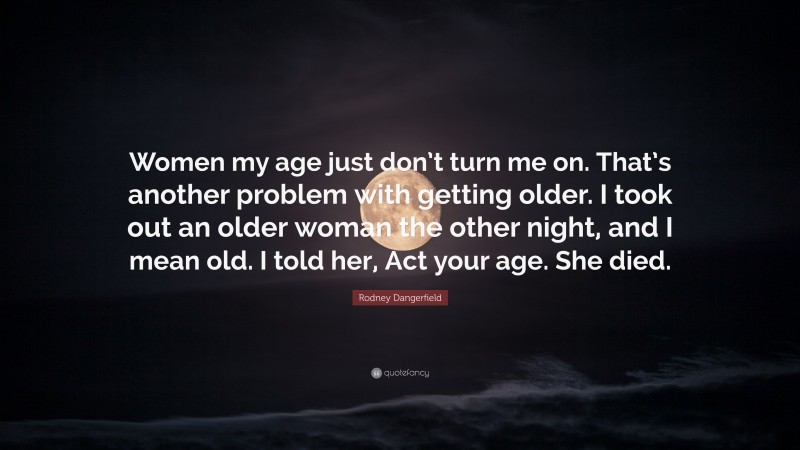 Rodney Dangerfield Quote: “Women my age just don’t turn me on. That’s another problem with getting older. I took out an older woman the other night, and I mean old. I told her, Act your age. She died.”