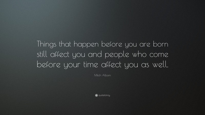 Mitch Albom Quote: “Things that happen before you are born still affect you and people who come before your time affect you as well.”