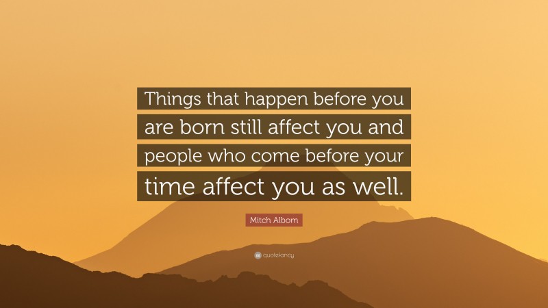 Mitch Albom Quote: “Things that happen before you are born still affect you and people who come before your time affect you as well.”
