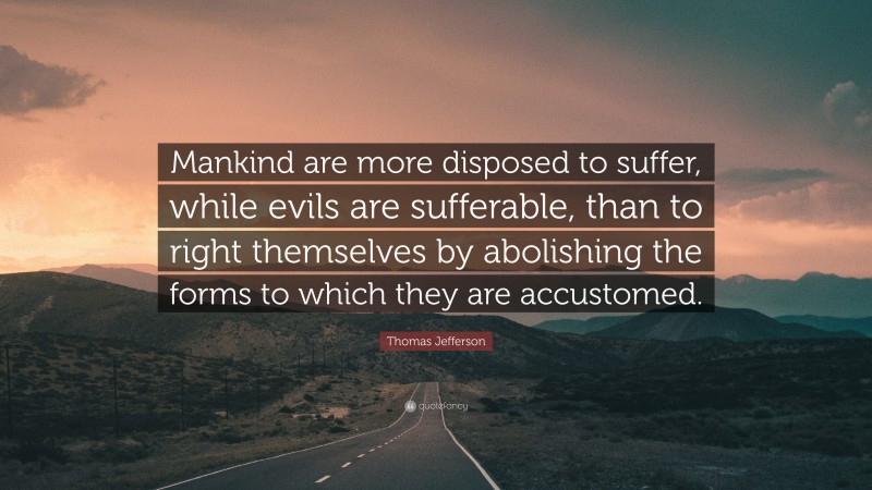 Thomas Jefferson Quote: “Mankind are more disposed to suffer, while evils are sufferable, than to right themselves by abolishing the forms to which they are accustomed.”