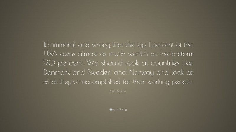 Bernie Sanders Quote: “It’s immoral and wrong that the top 1 percent of the USA owns almost as much wealth as the bottom 90 percent. We should look at countries like Denmark and Sweden and Norway and look at what they’ve accomplished for their working people.”