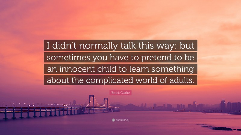 Brock Clarke Quote: “I didn’t normally talk this way: but sometimes you have to pretend to be an innocent child to learn something about the complicated world of adults.”