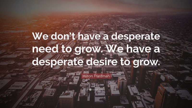 Milton Friedman Quote: “We don’t have a desperate need to grow. We have a desperate desire to grow.”