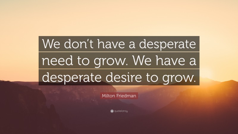 Milton Friedman Quote: “We don’t have a desperate need to grow. We have a desperate desire to grow.”