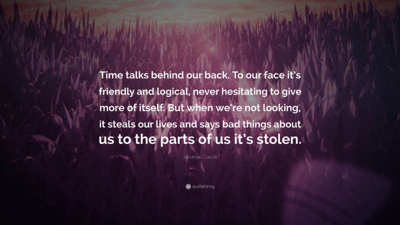 Jonathan Carroll Quote: “Time talks behind our back. To our face it’s friendly and logical, never hesitating to give more of itself. But when we’re not looking, it steals our lives and says bad things about us to the parts of us it’s stolen.”