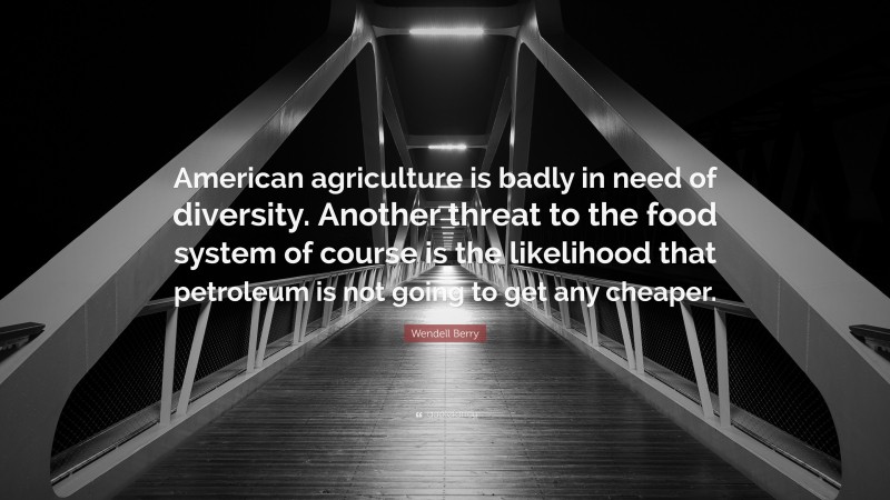Wendell Berry Quote: “American agriculture is badly in need of diversity. Another threat to the food system of course is the likelihood that petroleum is not going to get any cheaper.”