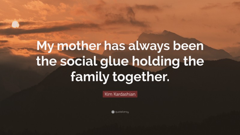 Kim Kardashian Quote: “My mother has always been the social glue holding the family together.”