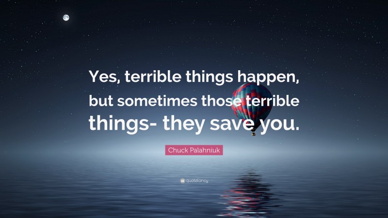 Chuck Palahniuk Quote: “Yes, terrible things happen, but sometimes those terrible things- they save you.”