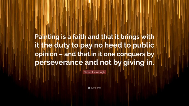 Vincent van Gogh Quote: “Painting is a faith and that it brings with it the duty to pay no heed to public opinion – and that in it one conquers by perseverance and not by giving in.”