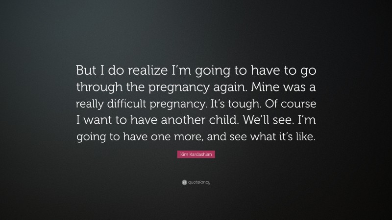 Kim Kardashian Quote: “But I do realize I’m going to have to go through the pregnancy again. Mine was a really difficult pregnancy. It’s tough. Of course I want to have another child. We’ll see. I’m going to have one more, and see what it’s like.”