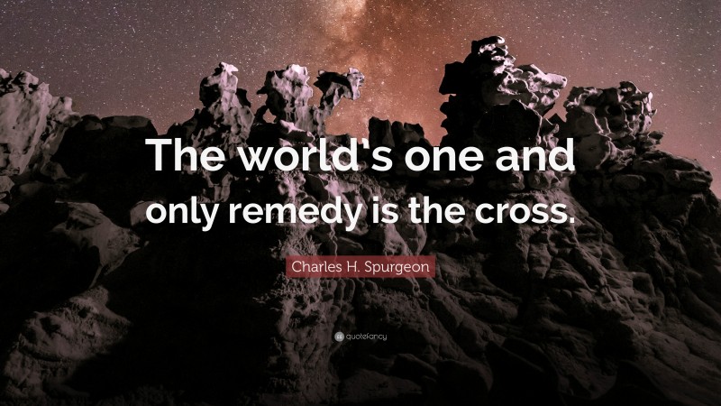Charles H. Spurgeon Quote: “The world’s one and only remedy is the cross.”