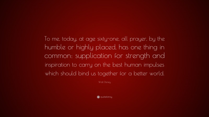 Walt Disney Quote: “To me, today, at age sixty-one, all prayer, by the humble or highly placed, has one thing in common: supplication for strength and inspiration to carry on the best human impulses which should bind us together for a better world.”