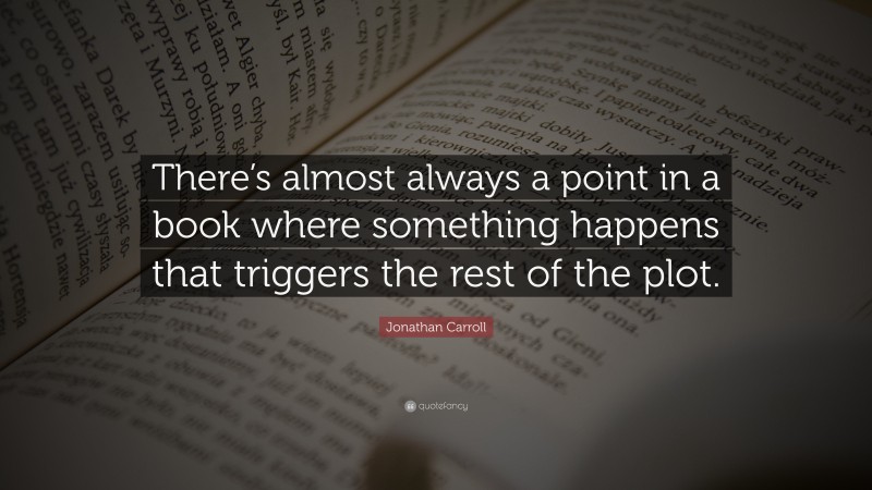 Jonathan Carroll Quote: “There’s almost always a point in a book where something happens that triggers the rest of the plot.”