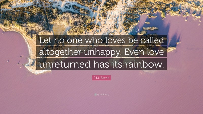 J.M. Barrie Quote: “Let no one who loves be called altogether unhappy. Even love unreturned has its rainbow.”