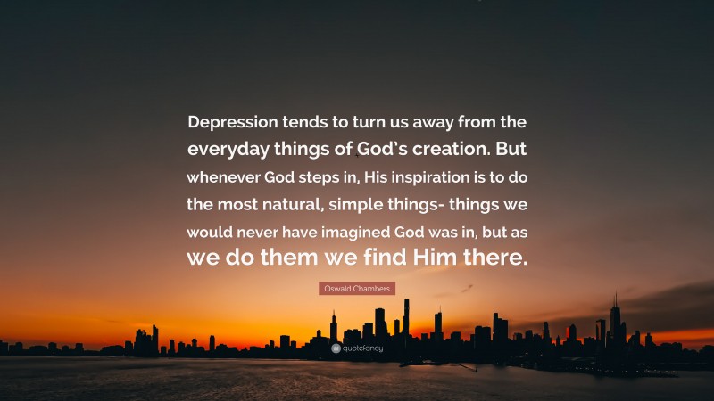 Oswald Chambers Quote: “Depression tends to turn us away from the everyday things of God’s creation. But whenever God steps in, His inspiration is to do the most natural, simple things- things we would never have imagined God was in, but as we do them we find Him there.”