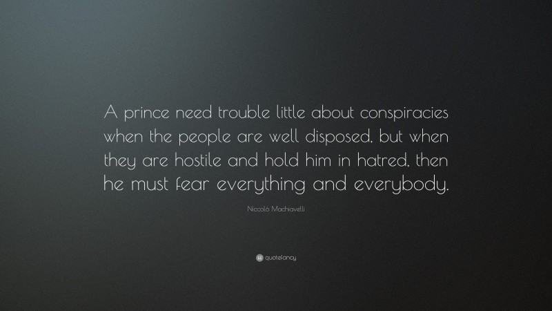 Niccolò Machiavelli Quote: “A prince need trouble little about conspiracies when the people are well disposed, but when they are hostile and hold him in hatred, then he must fear everything and everybody.”