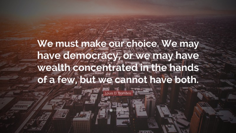 Louis D. Brandeis Quote: “We must make our choice. We may have democracy, or we may have wealth concentrated in the hands of a few, but we cannot have both.”