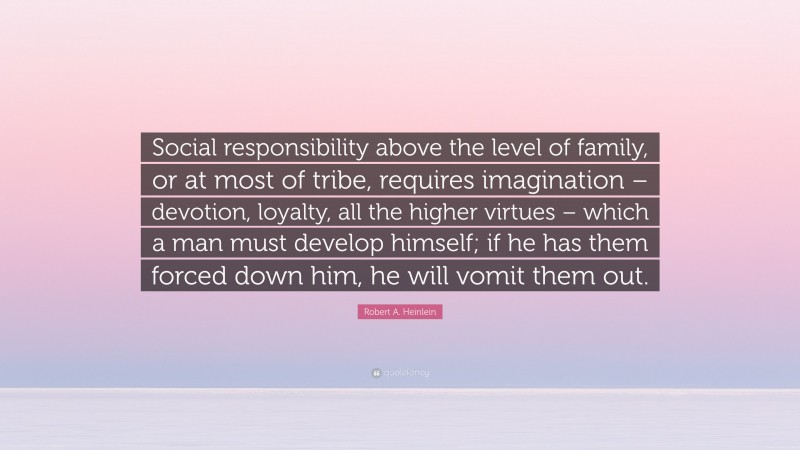 Robert A. Heinlein Quote: “Social responsibility above the level of family, or at most of tribe, requires imagination – devotion, loyalty, all the higher virtues – which a man must develop himself; if he has them forced down him, he will vomit them out.”