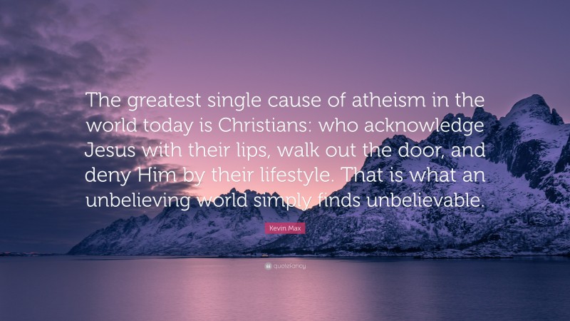 Kevin Max Quote: “The greatest single cause of atheism in the world today is Christians: who acknowledge Jesus with their lips, walk out the door, and deny Him by their lifestyle. That is what an unbelieving world simply finds unbelievable.”