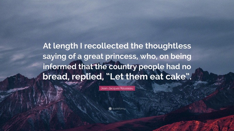 Jean-Jacques Rousseau Quote: “At length I recollected the thoughtless saying of a great princess, who, on being informed that the country people had no bread, replied, “Let them eat cake”.”