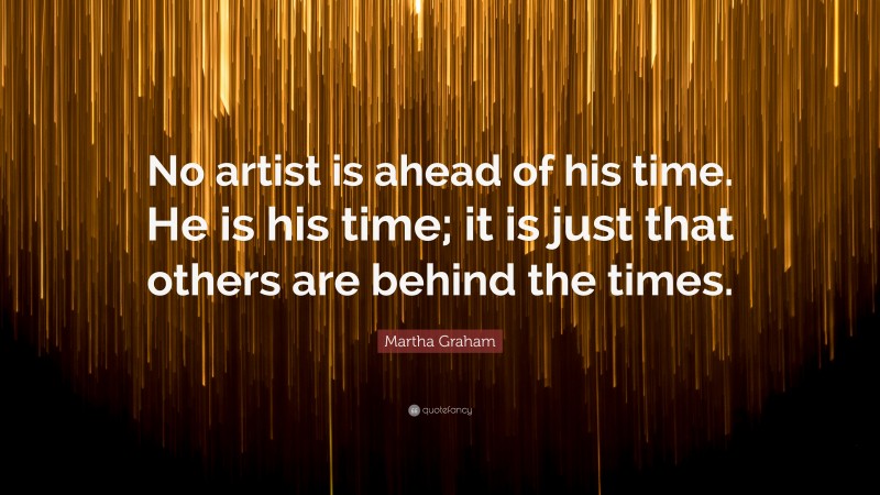 Martha Graham Quote: “No artist is ahead of his time. He is his time; it is just that others are behind the times.”