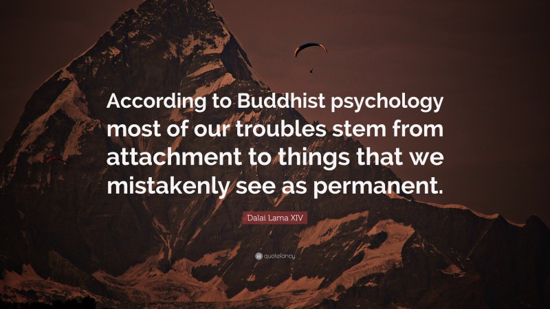 Dalai Lama XIV Quote: “According to Buddhist psychology most of our troubles stem from attachment to things that we mistakenly see as permanent.”