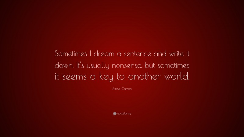 Anne Carson Quote: “Sometimes I dream a sentence and write it down. It’s usually nonsense, but sometimes it seems a key to another world.”