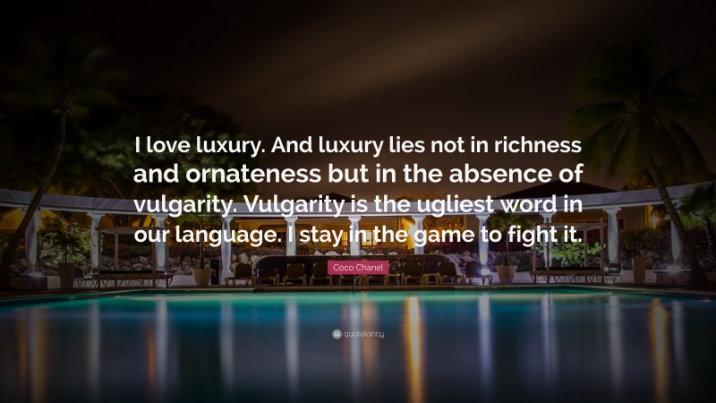 Coco Chanel Quote: “I love luxury. And luxury lies not in richness and ornateness but in the absence of vulgarity. Vulgarity is the ugliest word in our language. I stay in the game to fight it.”
