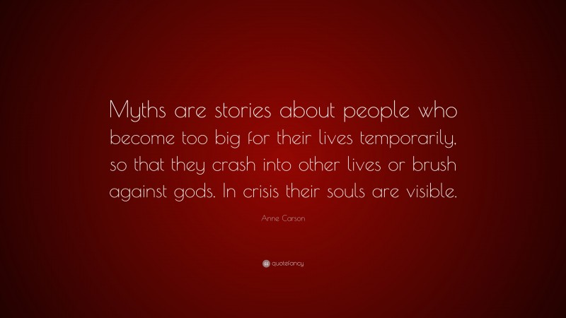 Anne Carson Quote: “Myths are stories about people who become too big for their lives temporarily, so that they crash into other lives or brush against gods. In crisis their souls are visible.”