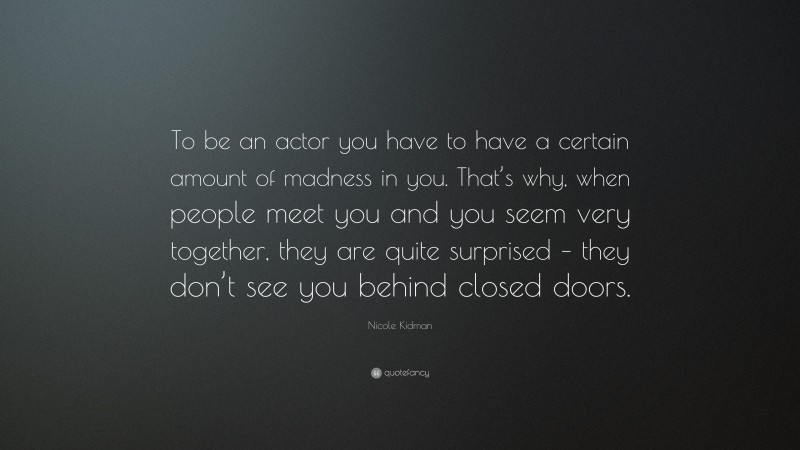 Nicole Kidman Quote: “To be an actor you have to have a certain amount of madness in you. That’s why, when people meet you and you seem very together, they are quite surprised – they don’t see you behind closed doors.”