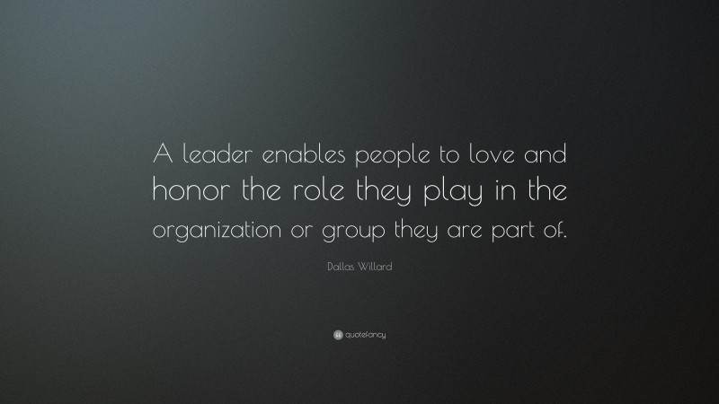 Dallas Willard Quote: “A leader enables people to love and honor the role they play in the organization or group they are part of.”