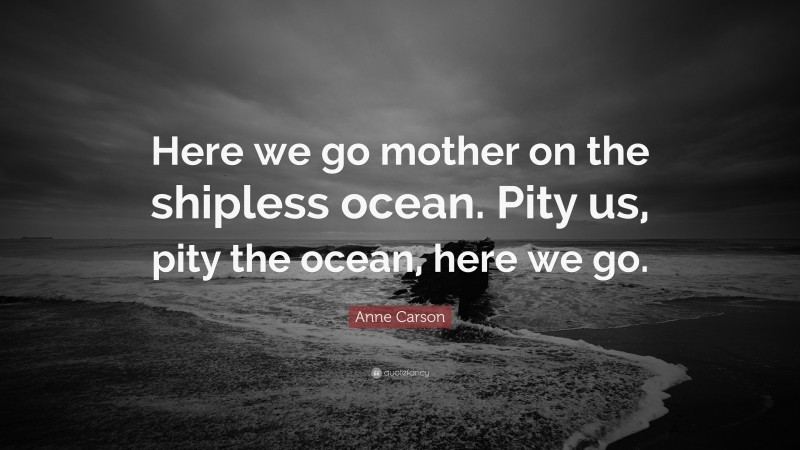 Anne Carson Quote: “Here we go mother on the shipless ocean. Pity us, pity the ocean, here we go.”