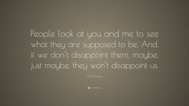 Walt Disney Quote: “People look at you and me to see what they are supposed to be. And, if we don’t disappoint them, maybe, just maybe, they won’t disappoint us.”