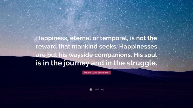 Robert Louis Stevenson Quote: “Happiness, eternal or temporal, is not the reward that mankind seeks, Happinesses are but his wayside companions. His soul is in the journey and in the struggle.”