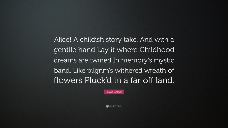 Lewis Carroll Quote: “Alice! A childish story take, And with a gentile hand Lay it where Childhood dreams are twined In memory’s mystic band, Like pilgrim’s withered wreath of flowers Pluck’d in a far off land.”