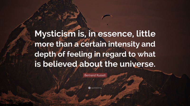Bertrand Russell Quote: “Mysticism is, in essence, little more than a certain intensity and depth of feeling in regard to what is believed about the universe.”