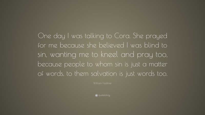 William Faulkner Quote: “One day I was talking to Cora. She prayed for me because she believed I was blind to sin, wanting me to kneel and pray too, because people to whom sin is just a matter of words, to them salvation is just words too.”
