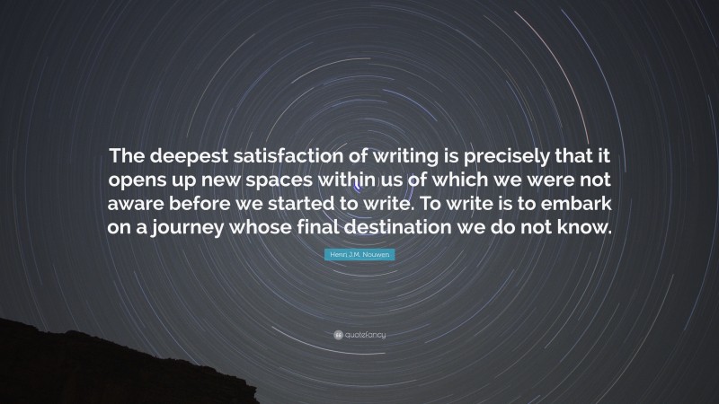 Henri J.M. Nouwen Quote: “The deepest satisfaction of writing is precisely that it opens up new spaces within us of which we were not aware before we started to write. To write is to embark on a journey whose final destination we do not know.”