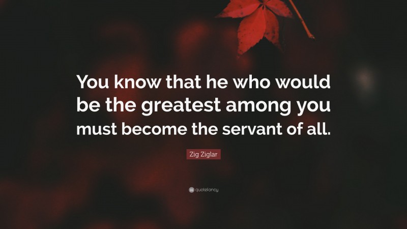Zig Ziglar Quote: “You know that he who would be the greatest among you must become the servant of all.”