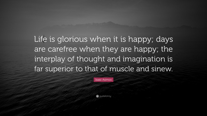 Isaac Asimov Quote: “Life is glorious when it is happy; days are carefree when they are happy; the interplay of thought and imagination is far superior to that of muscle and sinew.”