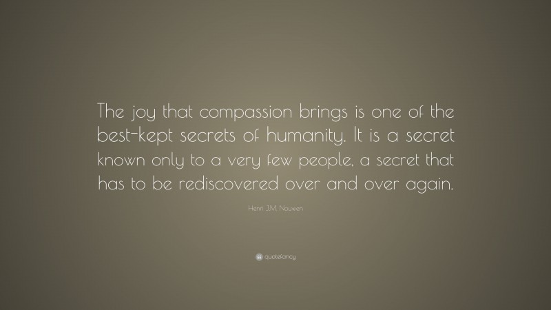 Henri J.M. Nouwen Quote: “The joy that compassion brings is one of the best-kept secrets of humanity. It is a secret known only to a very few people, a secret that has to be rediscovered over and over again.”