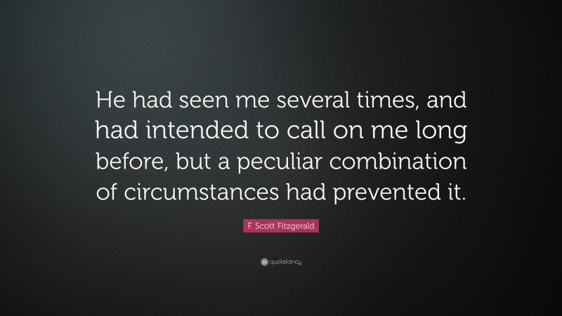 F. Scott Fitzgerald Quote: “He had seen me several times, and had intended to call on me long before, but a peculiar combination of circumstances had prevented it.”