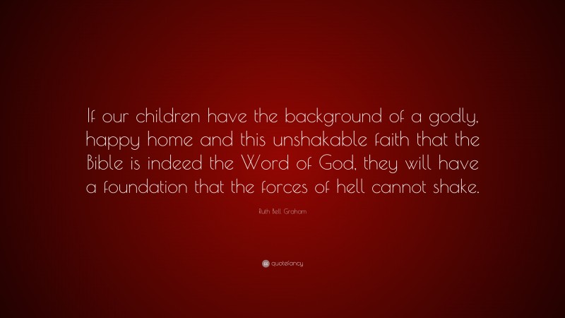 Ruth Bell Graham Quote: “If our children have the background of a godly, happy home and this unshakable faith that the Bible is indeed the Word of God, they will have a foundation that the forces of hell cannot shake.”