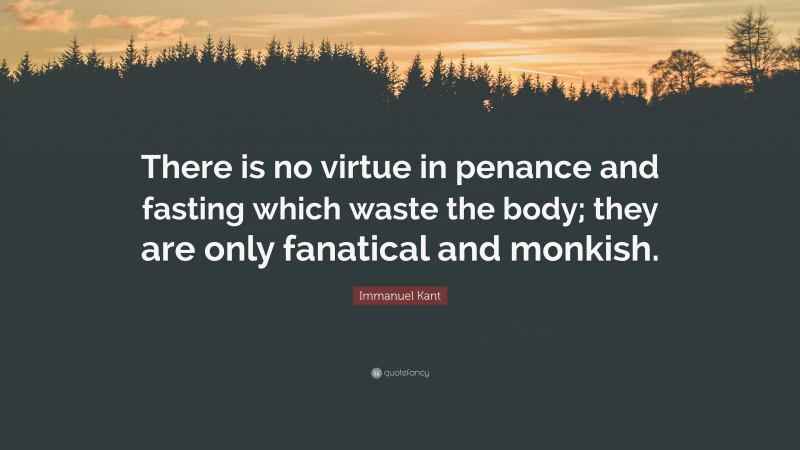 Immanuel Kant Quote: “There is no virtue in penance and fasting which waste the body; they are only fanatical and monkish.”