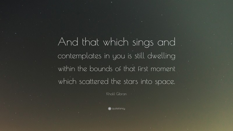 Khalil Gibran Quote: “And that which sings and contemplates in you is still dwelling within the bounds of that first moment which scattered the stars into space.”